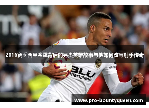 2016赛季西甲金靴背后的另类英雄故事与他如何改写射手传奇