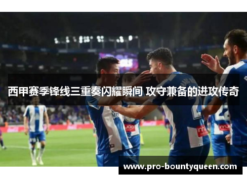 西甲赛季锋线三重奏闪耀瞬间 攻守兼备的进攻传奇 西甲赛季锋线三重奏闪耀瞬间 攻守兼备的进攻传奇