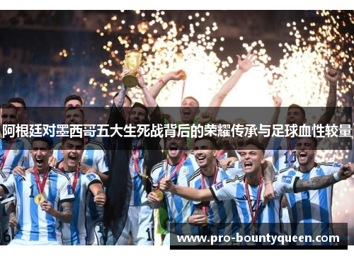 阿根廷对墨西哥五大生死战背后的荣耀传承与足球血性较量