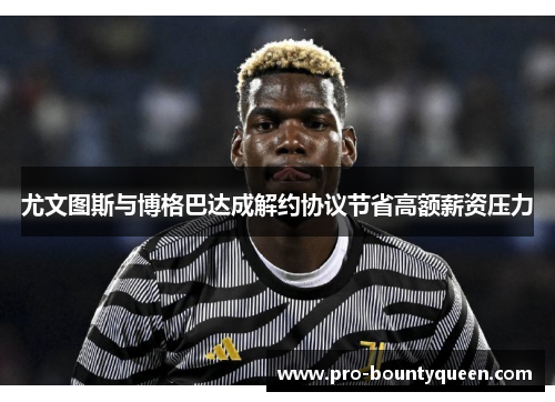 尤文图斯与博格巴达成解约协议节省高额薪资压力 尤文图斯与博格巴达成解约协议节省高额薪资压力